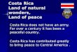 Costa Rica Land of natural wonders, Land of peace Costa Rica does not have an army. For over a century it has been a peaceful country. Costa Rica has contributed