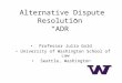 Alternative Dispute Resolution “ADR ” Professor Julia Gold University of Washington School of Law Seattle, Washington
