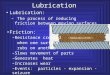 Lubrication: â€“ The process of reducing friction between moving surfaces Lubrication Friction: â€“Resistance created when one surface rubs on another â€“Slows