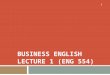 BUSINESS ENGLISH LECTURE 1 (ENG 554) 1. SYNOPSIS  Teacher’s and Course Orientation  Basics of Business Communication  Basics of Language Efficiency