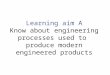 Learning aim A Know about engineering processes used to produce modern engineered products BTEC First Engineering