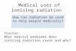 Medical uses of ionising radiation How can radiation be used to help people medically? Starter: What medical problems does ionising radiation cause and