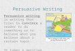 Persuasive Writing Persuasive writing is writing that tries to convince a reader to do something or to believe what you believe about a certain topic
