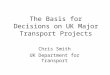 The Basis for Decisions on UK Major Transport Projects Chris Smith UK Department for Transport