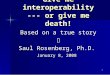 1 Give me interoperability --- or give me death! Based on a true story  Saul Rosenberg, Ph.D. January 8, 2008