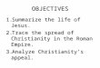 OBJECTIVES 1.Summarize the life of Jesus. 2.Trace the spread of Christianity in the Roman Empire. 3.Analyze Christianity’s appeal