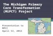 The Michigan Primary Care Transformation (MiPCT) Project Presentation to MPCC April 13, 2012