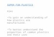SUPER FUN PLASTICS Aims To gain an understanding of how plastics are manufactured. To better understand the properties of common plastics and their uses