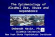 The Epidemiology of Alcohol Use, Abuse and Dependence Deborah Hasin, Ph.D. Columbia University New York State Psychiatric Institute