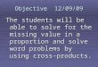 Objective 12/09/09 The students will be able to solve for the missing value in a proportion and solve word problems by using cross-products
