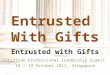 Entrusted With Gifts Christian Professional Leadership Summit 18 – 19 October 2013, Singapore Entrusted with Gifts