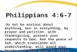 Philippians 4:6-7 Do not be anxious about anything, but in everything, by prayer and petition, with thanksgiving, present your requests to God. And the