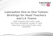 Lancashire One to One Tuition: Briefings for Head Teachers and LA Teams Head Teachers and Tuition Leads Elm Room Woodlands October 4 th 2010 Hilary King: