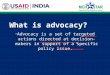 What is advocacy? “ Advocacy is a set of targeted actions directed at decision-makers in support of a specific policy issue.”
