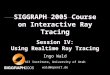 SIGGRAPH 2005 Course on Interactive Ray Tracing Session IV: Using Realtime Ray Tracing Ingo Wald SCI Institute, University of Utah wald@openrt.de