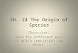 Ch. 24 The Origin of Species Objective: Show the different ways in which speciation can occur