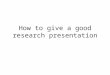 How to give a good research presentation. Purpose of a research talk Is not to Present every little details of your work Tell them how smart you are Is