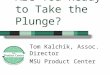Are You Ready to Take the Plunge? Tom Kalchik, Assoc. Director MSU Product Center