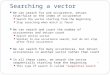 Searching a vector We can search for one occurrence, return true/false or the index of occurrence Search the vector starting from the beginning Stop searching