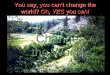You say, you can’t change the world? Oh, YES you can! Change the World Change the World