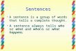 SENTENCES. Sentences Asentence is a group of words that tells a complete thought. Asentence always tells who who or what and what is is or what what happens