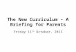 The New Curriculum – A Briefing for Parents Friday 11 th October, 2013