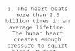 1. The heart beats more than 2.5 billion times in an average lifetime. The human heart creates enough pressure to squirt blood 30 feet