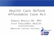 Health Care Reform Affordable Care Act Robert Morris MS, MPH Vice President Health Initiatives American Cancer Society