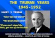 THE TRUMAN YEARS 1945-1952 HARRY S TRUMAN “Give ‘em hell Harry!” “The buck stops here!” “If you can’t stand the heat, get out of the kitchen.” Gained