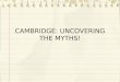 C AMBRIDGE : U NCOVERING THE M YTHS !. C ONTENTS Breaking down myths about Cambridge – 6 myths What life as a university student is like How to apply