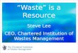 “Waste” is a Resource Steve Lee CEO, Chartered Institution of Wastes Management