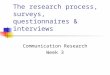 The research process, surveys, questionnaires & interviews Communication Research Week 3