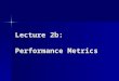Lecture 2b: Performance Metrics. Performance Metrics Measurable characteristics of a computer system: Count of an event Duration of a time interval Size