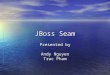 JBoss Seam Presented by Andy Nguyen Truc Pham. What is JBoss Seam? Created by Gavin King Created by Gavin King A lightweight framework for Java EE 5.0