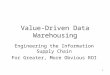 1 Value-Driven Data Warehousing Engineering the Information Supply Chain For Greater, More Obvious ROI