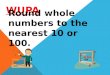 WUPA Round whole numbers to the nearest 10 or 100