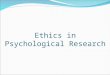 Ethics in Psychological Research. The Need for Ethical Principles Psychologists must ask and answer questions such as: Are we putting our participants