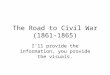 The Road to Civil War (1861- 1865) I’ll provide the information, you provide the visuals