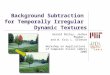 Background Subtraction for Temporally Irregular Dynamic Textures Gerald Dalley, Joshua Migdal, and W. Eric L. Grimson Workshop on Applications of Computer