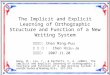 1 The Implicit and Explicit Learning of Orthographic Structure and Function of a New Writing System 指導教授： Chen Ming-Puu 報 告 者 ： Chen Hsiu-Ju 報告日期： 2007.11.20