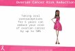 Ovarian Cancer Risk Reduction Taking oral contraceptives for 5 years can reduce your risk of ovarian cancer by up to 50% Hankinson SE, Colditz GA, Hunter