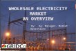 1 WHOLESALE ELECTRICITY MARKET AN OVERVIEW By:Ag. Manager, Market Operations