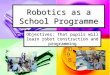 Robotics as a School Programme Objectives: That pupils will learn robot construction and programming
