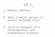 IQ 1 1.Define “Matter” 2. What 2 major groups is matter divided into? 3. Give an example of a heterogeneous and homogeneous mixture