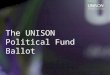 The UNISON Political Fund Ballot. What is the political fund? UNISON’s political fund has two components: 1.The Affiliated Political Fund (APF), which