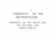 “PROPERTY” IN THE ANTHROPOCENE PROPERTY IN THE EARTH AND THE NATURAL LAW TRADITION(S)