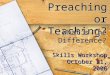 Preaching or Teaching? Skills Workshop October 21, 2006 What’s The Difference?