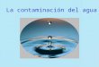 La contaminación del agua CONTAMINACIÓN DEL AGUA Alteración física, química o biológica del agua, de modo que se perjudique su posterior utilización