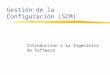 Gestión de la Configuración (SCM) Introducción a la Ingeniería de Software