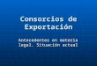 Consorcios de Exportación Antecedentes en materia legal. Situación actual